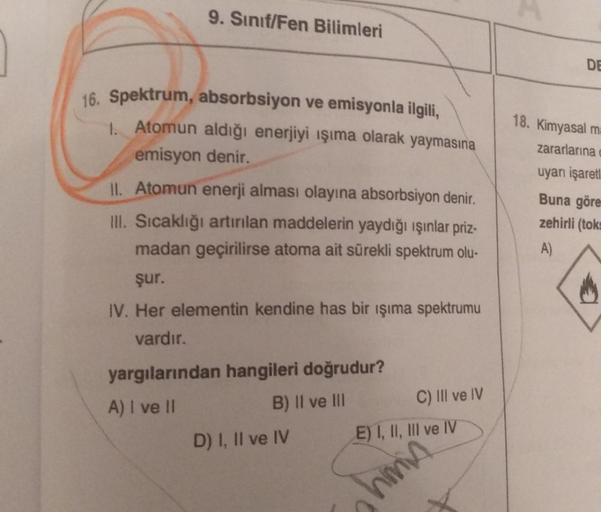 9. Sınıf/Fen Bilimleri
16. Spektrum, absorbsiyon ve emisyonla ilgili,
1. Atomun aldığı enerjiyi ışıma olarak yaymasına
emisyon denir.
II. Atomun enerji alması olayına absorbsiyon denir.
III. Sıcaklığı artırılan maddelerin yaydığı ışınlar priz-
madan geçiri