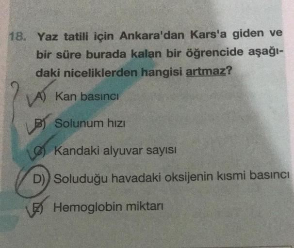 18. Yaz tatili için Ankara'dan Kars'a giden ve
bir süre burada kalan bir öğrencide aşağı-
daki niceliklerden hangisi artmaz?
VA) Kan basıncı
LOT
B) Solunum hızı
Kandaki alyuvar sayısı
D)) Soluduğu havadaki oksijenin kısmi basıncı
Hemoglobin miktarı