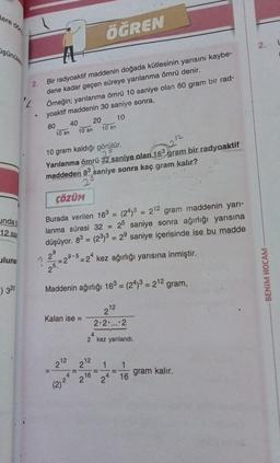 lere dön
şünüler
undab
12 saa
lunar
320
2.
"L
A
Bir radyoaktif maddenin doğada kütlesinin yarısını kaybe-
dene kadar geçen süreye yarılanma ömrü denir.
Örneğin; yarılanma ömrü 10 saniye olan 80 gram bir rad-
yoaktif maddenin 30 saniye sonra,
10
80
10 sn
40
10 sn
Kalan ise =
10 gram kaldığı görülür.
25
Yarılanma ömrü 32 saniye olan 163
maddeden 83 saniye sonra kaç gram kalır?
2
-
2¹2 212
ÖĞREN
20
ÇÖZÜM
Burada verilen 163 = (24)3 = 212 gram maddenin yarı-
lanma süresi 32 = 25 saniye sonra ağırlığı yarısına
düşüyor. 83 = (23)3 = 29 saniye içerisinde ise bu madde
9
2⁹
= 29
?
9-5-24 kez ağırlığı yarısına inmiştir.
25
Maddenin ağırlığı 163 = (24)3 = 212 gram,
212
2.2 ... 2
22
216
(2) 25
10 sn
4
2 kez yarılandı.
11
1 1
24 16
gram bir radyoaktif
1
gram kalır.
2.
BENIM HOCAM-
L