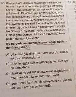 17. Ülkemize göz dikenler anlaşmazlık içindeydiler.
Bazıları topraklarımızı ele geçirmek istiyordu,
bazıları bizi sömürerek sanayi ve ticaretlerini
geliştirmek. Birinciler, gizli niyetini şairane söz-
lerle maskeliyorlardı. Acı çeken insanlığı rahata
kavuşturacak, din kardeşlerini kurtaracak, ezi-
len kavimlerin zincirlerini kıracaklardı. Bu kutsal
emeller uğrunda ülkemize gireceklerdi. İkinciler
ise "Olmaz!" diyorlardı, olmaz ve olmamalıdır.
Onlara göre Osmanlı ülkesinin bütünlüğü Avru-
pa'nın dengesi için şarttır.
Bu parçada anlatılmak istenen aşağıdakiler-
den hangisidir?
19. Ba
tir
A) Ülkemize göz diken bazı devletler bizi sürekli
koruyup kollamışlardır.
B) Ülkenin işgali halkın geleceğini teminat altı-
na almaktadır.
C) Nasıl ve ne şekilde olursa olsun düşmanları-
mızın amacı ülkeye zarar vermektir.
D) İşgal, insanların refah seviyesini ve yaşam
kalitesini arttıran bir faktördür.