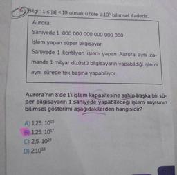 Bilgi: 1 ≤ lal < 10 olmak üzere a.10 bilimsel ifadedir.
Aurora:
Saniyede 1 000 000 000 000 000 000
İşlem yapan süper bilgisayar
Saniyede 1 kentilyon işlem yapan Aurora aynı za-
manda 1 milyar dizüstü bilgisayarın yapabildiği işlemi
aynı sürede tek başına yapabiliyor.
Aurora'nın 8'de 1'i işlem kapasitesine sahip başka bir sü-
per bilgisayarın 1 saniyede yapabileceği işlem sayısının
bilimsel gösterimi aşağıdakilerden hangisidir?
A) 1,25. 1015
B) 1,25. 1017
C) 2,5. 1019
D) 2.1018