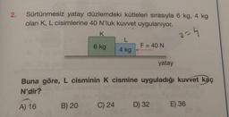 2.
Sürtünmesiz yatay düzlemdeki kütleleri sırasıyla 6 kg, 4 kg
olan K, L cisimlerine 40 N'luk kuvvet uygulanıyor.
K
2=4
6 kg
L
4 kg
A) 16
F = 40 N
Buna göre, L cisminin K cismine uyguladığı kuvvet kaç
N'dir?
yatay
B) 20 C) 24 D) 32
E) 36