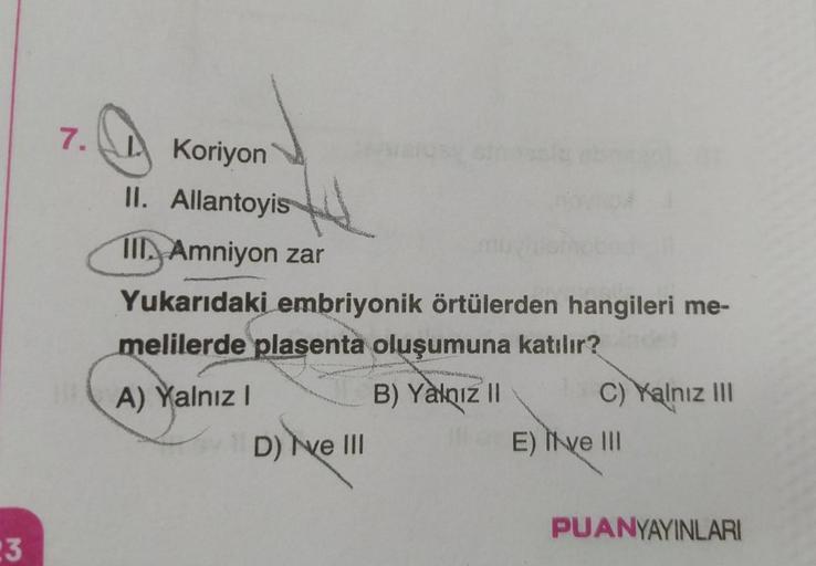 23
7.
Koriyon
II. Allantoyis
III Amniyon zar
Yukarıdaki embriyonik örtülerden hangileri me-
melilerde plasenta oluşumuna katılır?
A) Yalnız I
D) ve III
pres
B) Yalnız II
MOUN
C) Yalnız III
E) Ive III
PUANYAYINLARI