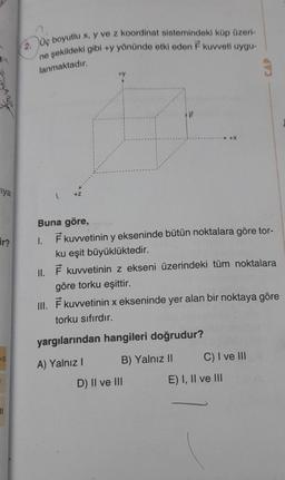 iya
ir?
=0
11
2. Üç boyutlu x, y ve z koordinat sistemindeki küp üzeri-
ne şekildeki gibi +y yönünde etki eden F kuvveti uygu-
lanmaktadır.
+Z
+y
P
Buna göre,
1. F kuvvetinin y ekseninde bütün noktalara göre tor-
ku eşit büyüklüktedir.
II. F kuvvetinin z ekseni üzerindeki tüm noktalara
göre torku eşittir.
III. F kuvvetinin x ekseninde yer alan bir noktaya göre
torku sıfırdır.
yargılarından hangileri doğrudur?
A) Yalnız I
B) Yalnız II
D) II ve III
C) I ve III
CAP
E) I, II ve III