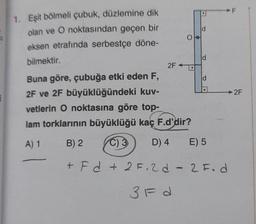 1. Eşit bölmeli çubuk, düzlemine dik
olan ve O noktasından geçen bir
eksen etrafında serbestçe döne-
bilmektir.
2F+
O
ld
d
Buna göre, çubuğa etki eden F,
2F ve 2F büyüklüğündeki kuv-
vetlerin O noktasına göre top-
lam torklarının büyüklüğü kaç F.d'dir?
A) 1
B) 2
C) 3
D) 4
E) 5
+Fd+ 2F.2d - 2 F. d
3F d
d
2F