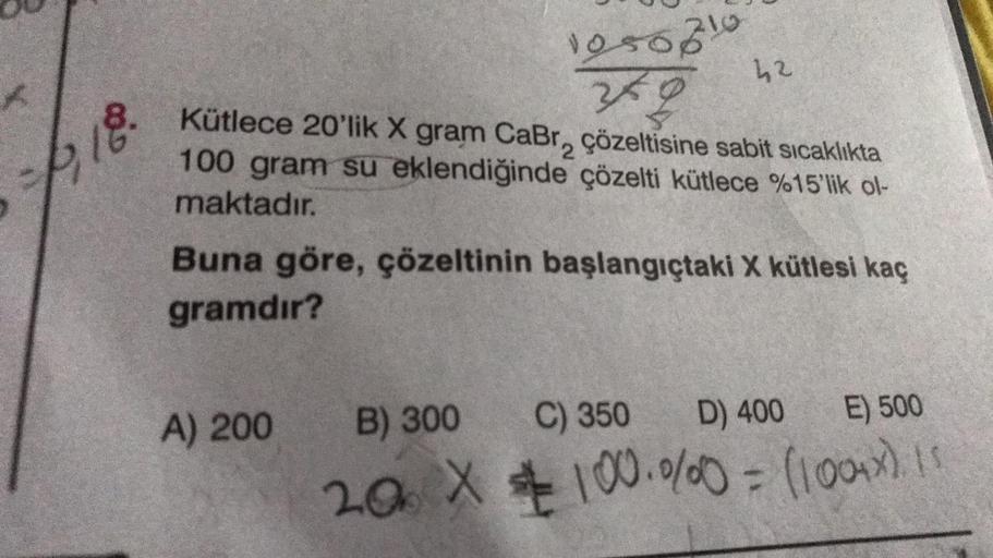 1,18.
1050810
42
Kütlece 20'lik X gram CaBr, çözeltisine sabit sıcaklıkta
100 gram su eklendiğinde çözelti kütlece %15'lik ol-
maktadır.
A) 200
Buna göre, çözeltinin başlangıçtaki X kütlesi kaç
gramdır?
B) 300
C) 350
D) 400
E) 500
20 X 100.000 = (1004x) 15