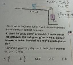 2.
yatay
A)
3/2
K
k = 0,5
Birbirine iple bağlı eşit kütleli K ve L cisimleri şekildeki
konumlarından serbest bırakılıyor.
K cismi ile yatay zemin arasındaki kinetik sürtün-
me katsayısı 0,5 olduğuna göre, K ve L cisimleri
hareket ederken ivmeleri kaç m/s² büyüklüğünde-
dir?
B)
10x=2x-9
(Sürtünme yalnızca yatay zemin ile K cismi arasında-
dir; g = 10 N/kg)
5
2
a=s
C) 3
fs=k. N
D) 4
E) 6
eis
Yayınlan