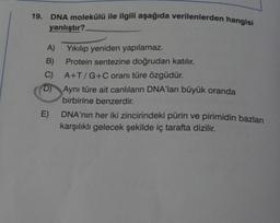 19. DNA molekülü ile ilgili aşağıda verilenlerden hangisi
yanlıştır?
A)
B)
C) A+T/G+C oranı türe özgüdür.
D)
E)
Yıkılıp yeniden yapılamaz.
Protein sentezine doğrudan katılır.
Aynı türe ait canlıların DNA'ları büyük oranda
birbirine benzerdir.
DNA'nın her iki zincirindeki pürin ve pirimidin bazları
karşılıklı gelecek şekilde iç tarafta dizilir.