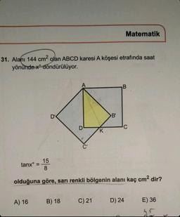 31. Alanı 144 cm2 olan ABCD karesi A köşesi etrafında saat
yönündex döndürülüyor.
tanxᵒ
D'
A) 16
D
B) 18
K
C) 21
B'
15
8
olduğuna göre, sarı renkli bölgenin alanı kaç cm² dir?
Matematik
B
C
D) 24
E) 36
45