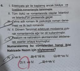 6.
1. Edebiyata şiir ile başlamış ancak hikâye ve
özellikle romanlarıyla tanınmıştır.
II. Tüm öykü ve romanlarında olaylar İstanbul
ve İstanbul'un çevresinde geçer.
H. Zehra adlı romanı ilk psikolojik roman dene-
mesi ve ilk tezli romandır.
IV. II. Dönem Tanzimat edebiyatı modasına uya-
rak romanlarında ağır bir dil kullanılmıştır.
V. Realizm ve natüralizm akımlarından etkilene-
rek eserler ortaya koymuştur.
Numaralanmış bu cümlelerden hangi ikisi
Nabizade Nazım için söylenemez?
A) I ve II.
B) II. ve III.
D) II. ve IV.
C) III. ve IV.
Et. ve V.