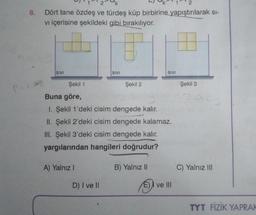 8.
Dört tane özdeş ve türdeş küp birbirine yapıştırılarak sı-
vi içerisine şekildeki gibi bırakılıyor.
SIVI
A) Yalnız I
SIVI
Şekil 1
Buna göre,
1. Şekil 1'deki cisim dengede kalır.
II. Şekil 2'deki cisim dengede kalamaz.
III. Şekil 3'deki cisim dengede kalır.
yargılarından hangileri doğrudur?
D) I ve II
Şekil 2
SIVI
B) Yalnız II
ve Ill
Şekil 3
C) Yalnız III
TYT FİZİK YAPRAK