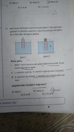 A) Yalnız I
D) II ve III
K YAPRAK TEST
B) Yalnız II
Şekil 1
10. Eşit hacim bölmeli K cismi bir sivida Şekil 1'deki gibi den-
gededir. K cisminin üzerine L cismi konulduğunda Şekil-
de 2'deki gibi dengeye geliyor.
K
C Yalnız III
E) I, II ve III
D) II ve III
Şekil 2
K
Buna göre,
1. Şekil 1'de K cismine etki eden kaldırma kuvveti, K cis-
minin ağırılığına eşittir.
II. L cisminin ağırlığı, K cisminin ağırlığından küçüktür.
III. K cisminin öz kütlesi, L cisminin öz kütlesinden faz-
ladır.
yargılarından hangileri doğrudur?
A) Yalnız I
B) Yalnız II
9
E) I, II ve III
3809
I ve Ill