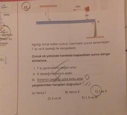 yatay
G
en fazla
irklı bir
ktadır.
E) -1/14
10.
T
(ok)
Ağırlığı ihmal edilen çubuk üzerindeki çocuk esnemeyen
ipi ve K desteği ile dengededir.
Çocuk ok yönünde harekete başladıktan sonra denge
süresince,
I. T ip gerilmesinin değeri artar.
II. K desteğinin tepkisi azalır.
III. Sistemin desteğe göre torku artar.
yargılarından hangileri doğrudur?
B) Yalnız II
A) Yalnız I
K
D) II ve III
C) I ve II
E) I, II ve III