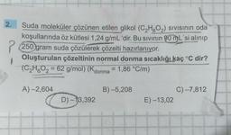 2.
1
Suda moleküler çözünen etilen glikol (C₂H6O₂) Sıvısının oda
koşullarında öz kütlesi 1,24 g/mL 'dir. Bu sıvının 90 mL'si alınıp
250 gram suda çözülerek çözelti hazırlanıyor.
Oluşturulan çözeltinin normal donma sıcaklığı kaç °C dir?
(C₂H6O₂ = 62 g/mol) (Kdonma = 1,86 °C/m)
A) -2,604
D) -13,392
B) -5,208
E) -13,02
C) -7,812