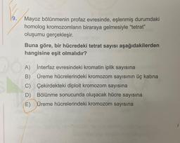 9.
DO
Mayoz bölünmenin profaz evresinde, eşlenmiş durumdaki
homolog kromozomların biraraya gelmesiyle "tetrat"
oluşumu gerçekleşir.
Buna göre, bir hücredeki tetrat sayısı aşağıdakilerden
hangisine eşit olmalıdır?
A) İnterfaz evresindeki kromatin iplik sayısına
B) Üreme hücrelerindeki kromozom sayısının üç katına
Çekirdekteki diploit kromozom sayısına
C)
D) Bölünme sonucunda oluşacak hücre sayısına
E) Üreme hücrelerindeki kromozom sayısına
16x