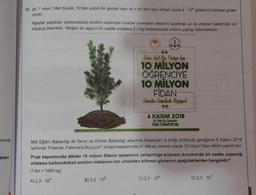 onunda
akteri
15. lal, 1 veya 1'den büyük, 10'dan küçük bir gerçek sayı ve n bir tam sayı olmak üzere a 10 gösterimi bilimsel göste-
rimdir.
Ağaçlar yaptıkları karbondioksit emilimi nedeniyle küresel ısınmanın etkilerini azaltmak ya da ortadan kaldırmak için
oldukça önemlidir. Yetişkin bir ağacın bir saatte ortalama 2,3 kg karbondioksit emilimi yaptığı bilinmektedir.
66
Dake You! Bun Türkiye için
10 MİLYON
ÖĞRENCİYE
10 MİLYON
FİDAN
Fidanlar Fidanlarla Büyüyord
99
B) 2,3-105
6 KASIM 2018
81 ilde Eş Zamanlı
TÜM TÜRKİYE'DE
Milli Eğitim Bakanlığı ile Tarım ve Orman Bakanlığı arasında imzalanan iş birliği protokolü gereğince 6 Kasım 2018
tarihinde "Fidanlar, Fidanlarla Büyüyor!" projesi kapsamında 81 ilde eş zamanlı olarak 10 milyon fidan dikimi yapılmıştır.
Proje kapsamında dikilen 10 milyon fidanın tamamının yetişkinliğe erişmesi durumunda bir saatte yapacağı
ortalama karbondioksit emilimi miktarının ton cinsinden bilimsel gösterimi aşağıdakilerden hangisidir?
(1 ton = 1000 kg)
A) 2,3-104
C) 2,3 - 106
D) 2,3-107