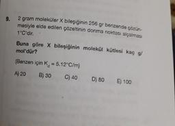 9.
2 gram moleküler X bileşiğinin 256 gr benzende çözün-
mesiyle elde edilen çözeltinin donma noktası alçalması
1°C'dir.
mol'dür?
Buna göre X bileşiğinin molekül kütlesi kaç g/
(Benzen için K = 5.12°C/m)
A) 20 B) 30
C) 40
D) 80 E) 100