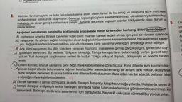 3.
D) Bilg
-180
aite
Ontmnewrow
smanabismo adit
Barthovery enizalmbo..no nebali
Metinler, farklı amaçlarla ve farklı üsluplarla kaleme alınır. Metin türleri de bu amaç ve üsluplara göre metinlerin
sınıflandırılması sonucunda oluşmuştur. Deneme, kişisel görüşlerin kanıtlama ihtiyacı olmaksızın yazılmasıyken
makalede ele alınan görüş kanıtlanmaya çalışılır. Anılarda geçmişte yaşanan olaylar, hikâyelerde olası durum ve
olaylar anlatılır.
JII ev !! (0.
Lav. 8
Aşağıdaki parçalardan hangisi bu açıklamada sözü edilen metin türlerinden herhangi birini örneklemez?
A) Ingiltere ve Amerika Birleşik Devletleri'ndeki bilim insanları kanseri tedavi etmek için yeni bir yöntem üzerinde
M çalışıyorlar. Bu yöntem sağlıklı bir kişiden alınan bağışıklık hücrelerinin kanser hastasına nakledilmesini kapsi-
yor. Bağışıklık sistemi hücresi naklinin, vücudun kansere karşı savaşma yeteneğini artıracağı umut ediliyor.
B) Ana dilimi seviyorum; bu dilin türkülere yansıyan hüznünü, makalelere girmiş gerçekçiliğini, şiirlerdeki duy-
yogusallığını seviyorum. Bu nedenle Türkçenin olmadığı, Türkçe konuşanların bulunmadığı yerleri gurbet sayı-
9000
yorum. Yurt dışına çok az çıkmamın nedeni de budur. Türkçe yok yurt dışında, dolayısıyla en önemli tarafım
eksik.
5. UIH
yit
gil
Ar
b
C) Dillerin kıymeti, sözcük sayılarına göre değil, ifade kabiliyetlerine göre ölçülür. Kimi dillerde aynı kavramı kar-
şılayan birçok sözcük bulunmasına rağmen bu sözcükler arasında herhangi bir anlam farkı yoktur, dolayısıyla
buna zenginlik denemez. Bununla birlikte kimi dillerde farklı durumları ifade eden tek bir sözcük bulunur fakat
ben o sözcüğün ifade kabiliyeti yüksektir.
B
C
augimlinellu iesimdo punoe-pamA
D) Ekmek karnesini o zaman görmüştük ilk defa. Savaşın Avrupa'yı kasıp kavurduğu yıllarda. Kışlalarda savaş ül-
Akemize de sıçrar endişesiyle tetikte bekleyen, sınırlarda nöbet tutan askerlerimize göndermiştik ekinimizi. Zor
zamanlardı. Bizim için zordu ama askerlerimiz için daha zordu. Neyse ki çok uzun sürmedi bu yokluk yılları.
1/8
P
is