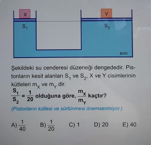 S₁
X
S₁
1
1 1
A)
Şekildeki su cenderesi düzeneği dengededir. Pis-
tonların kesit alanları S₁ ve S₂, X ve Y cisimlerinin
kütleleri mx ve m,, dir.
my
1
olduğuna göre, kaçtır?
1
40
B)
Y
mx
my
S₂ 20
2
(Pistonların kütlesi ve sürtünmesi önemsenmiyor.)
1
20
S₂
S