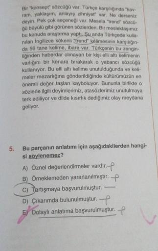 5.
Bir "konsept" sözcüğü var. Türkçe karşılığında "kav-
ram, yaklaşım, anlayış zihniyet" var. Ne derseniz
deyin. Pek çok seçeneği var. Mesela "trend" sözcü-
ğü büyülü gibi görünen sözlerden. Bir meslektaşımız
bu konuda araştırma yaptı. Şu anda Türkçede kul