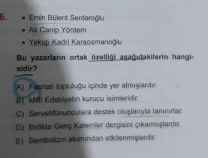 6.
• Emin Bülent Serdaroğlu
• Ali Canip Yöntem
Yakup Kadri Karaosmanoğlu
Bu yazarların ortak özelliği aşağıdakilerin hangi-
sidir?
A) Facriati topluluğu içinde yer almışlardır.
B) Milli Edebiyatın kurucu isimleridir.
C) Servetifünunculara destek oluşlarıyl