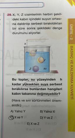 i
29. X, Y, Z cisimlerinin herbiri şekil-
Ho deki kabın içindeki suyun ortası-
na daldırılıp serbest bırakıldıktan
bir süre sonra şekildeki denge
durumunu alıyorlar.
ALG
h
Z
su
mnue shiistar
mae s
Bu toplar, su yüzeyinden h
few kadar yüksekten suya serbest
bırakılırsa bunlardan hangileri
kabin tabanına değmeyebilir?
(Hava ve Sıvı sürtünmeleri önem-
-ulusizdir.) ons nobritelilooln
A) Yalnız Y
B) Yalnız X
X ve Y (
D) Y ve Z (A
Il ev II (CE) X ve Z
Il evi (0
Il ev J3
UNITE - 2
BASINÇ VE KALDIRMA KUVVETİ