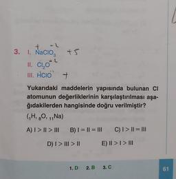 3. 1. NaCIO3
Nacio
II. C,O
III. HCIO +
2
+5
Yukarıdaki maddelerin yapısında bulunan CI
atomunun değerliklerinin karşılaştırılması aşa-
ğıdakilerden hangisinde doğru verilmiştir?
(₁H, O, ₁1 Na)
8 11
A) | > | > |||
B) | = || = ||| _C) | > || = |||
E) II >> III
D) I > III > ||
1.D 2. B 3. C
61