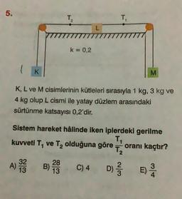 5.
K
A) 3232323
13
T₂
k = 0,2
28
B) 2009
13
L
T₁
K, L ve M cisimlerinin kütleleri sırasıyla 1 kg, 3 kg ve
4 kg olup L cismi ile yatay düzlem arasındaki
sürtünme katsayısı 0,2'dir.
Sistem hareket hâlinde iken iplerdeki gerilme
T₁
kuvveti T₁ ve T₂ olduğuna göre T2 oranı kaçtır?
C) 4
M
D) E)
//12