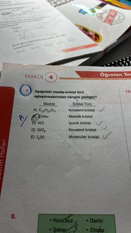 Halleri
BA
A
Buna göre, tepkimedia kas
harcanmister?
A) 4,8
8.
FASİKÜL 4
7. Aşağıdaki madde-kristal türü
eşleştirmelerinden hangisi yanlıştır?
Madde
Kristal Türü
A) C12H22011
Kovalent kristal ✓
Cinko
Metalik kristal
Q
İyonik kristal
Kovalent kristal
Moleküler kristal
eKCI
D) SiO₂
E) I₂(k)
• Kuru buz
Kouz
Şeker
Öğreten Tes
●
• Demir
Elmas
10.