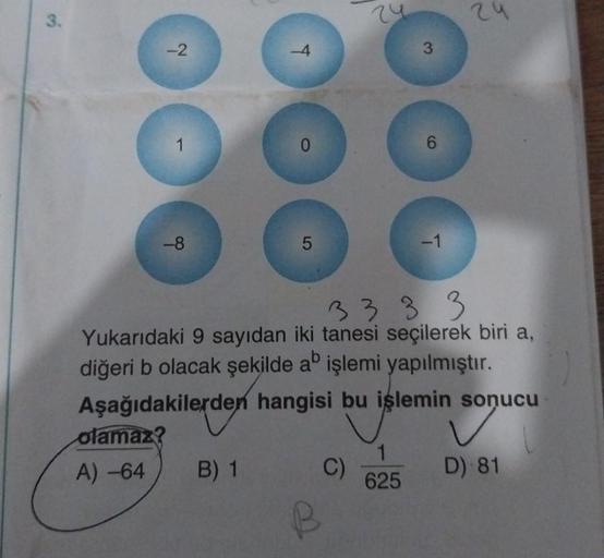 3.
-2
-8
olamaz?
A) -64
T
B) 1
0
5
3333
Yukarıdaki 9 sayıdan iki tanesi seçilerek biri a,
diğeri b olacak şekilde ab işlemi yapılmıştır.
Aşağıdakilerden hangisi bu işlemin sonucu
C)
6
1
625
-1
24
D) 81