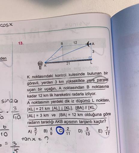 cosx
den
sin29
3
a na
10
13.
e
m/h
B
A) // B) 4/1
tanx= ?
21
12
910p anuoublo
K noktasındaki kontrol kulesinde bulunan bir
görevli, yerden 3 km yükseklikte yere paralel
uçan bir uçağın, A noktasından B noktasına
kadar 12 km lik hareketini radarla izliyor.