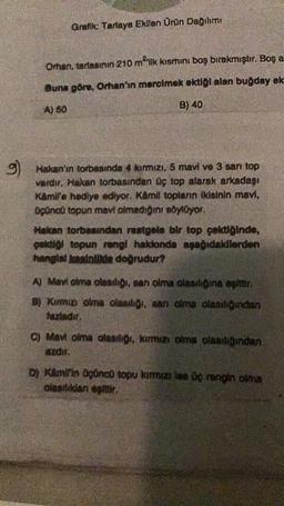 g)
Grafik: Tarlaya Ekllen Ürün Dağılımı
Orhan, tarlasının 210 m²'lik kısmını boş bırakmıştır. Boş a
Buna göre, Orhan'ın mercimek ektiği alan buğday ek
A) 50
B) 40
Hakan'ın torbasında 4 kırmızı, 5 mavi ve 3 san top
vardır, Hakan torbasından üç top alarak arkadaşı
Kamil'e hediye ediyor. Kamil topların ikisinin mavi,
üçüncü topun mavi olmadığını söylüyor.
Hakan torbasından rastgele bir top çektiğinde,
paktiği topun rengi hakionda aşağıdakilerden
hangist kesinlikle doğrudur?
A) Mavi olma olasılığı, san olma olasılığına eşittir.
B) Kırmızı olma olasılığı, san olma olasılığından
fazladır.
C) Mavi olma olasılığı, kırmızı olma olasılığından
azdır.
D) Kamil'in üçüncü topu kırmızı ise üç rengin olma
olasılıkdan eşittir.