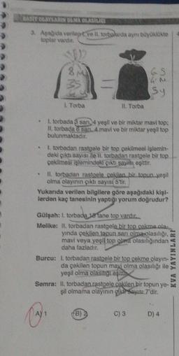 BASIT OLAYLARIN OLMA OLASILICI
3. Aşağıda verilepve Il torbalarda aynı büyüklükte
toplar vardır.
e
8 M
1. Torba
II. Torba
A) 1
1. torbada 8 san, 4 yeşil ve bir miktar mavi top:
II. torbada 6 san, 4. mavi ve bir miktar yeşil top
bulunmaktadır.
Gülşah: 1. torbada 18 tane top vardır.
bada
4 N
52 n
1. torbadan rastgele bir top çekilmesi İşlemin-
deki çıktı sayısı ile 11. torbadan rastgele bir top
çekilmesi işlemindeki çıktı sayısı eşittir.
Sy
II. torbadan rastgele cekilen bir topun yeşil
olma olayının çıktı sayısı 5'tir.
Yukarıda verilen bilgilere göre aşağıdaki kişi-
lerden kaç tanesinin yaptığı yorum doğrudur?
Melike: II, torbadan rastgele bir top çakma ala-
yında çekilen topun sarı olma olasılığı,
mavi veya yeşil top obera olasılığından
daha fazladır.
(B) 2
Burcu: I. torbadan rastgele bir top çekme olayın-
da çekilen topun mavi olma olasılığı ile
yeşil olma olasılığı eşittis
Semra: II. torbadan.rastgele cekilen bir topun ye-
şil olmama olayının gikir Sayısı 7'dir.
C) 3
D) 4
KVA YAYINLARI