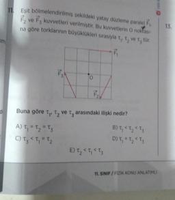 im
d
11 Eşit
bölmelendirilmiş şekildeki yatay düzleme paralel F₁
F₂ ve F3 kuvvetleri verilmiştir. Bu kuvvetlerin O noktası-
na göre torklarının büyüklükleri sırasıyla t,, t, ve t, tür.
13
A) T₁ = T₂ = T3
C) T₂ < T₁ = T₂
F₁
Buna göre T₁, T₂ ve t arasındaki ilişki nedir?
E) T₂ < T₁ < T3
B) t₁ < T₂ < T3
D) T₁ = T₂ < T3
11. SINIF/FİZİK KONU ANLATIMLI
13.