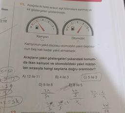 iken
12
39
+2=sk
0
12
11. Aşağıda iki farklı aracın eşit bölmelere ayrılmış ya-
kit göstergeleri gösterilmiştir.
Kamyon
5x
1
Otomobil
Kamyonun yakıt deposu otomobilin yakıt deposu-
nun beş katı kadar yakıt almaktadır.
D) 9 ile 8
27
Se
Araçların yakıt göstergeleri yukarıdaki konum-
da iken kamyon ve otomobildeki yakıt miktar-
ları sırasıyla hangi sayılarla doğru orantılıdır?
A) 12 ile 11
B) 4 ile 3
C) 5 ile 3
E) 8 ile 5
S
X
M
X)^
I
Sk