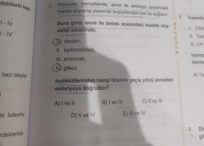 dakilerin han-
II-IV
I-IV
bazı olaylar
us luteumu
rdeklerinin
2.
Plasentali memelilerde, anne ile embriyo arasındaki
madde alışverişi plasental boşluklardaki kan ile sağlanır.
Buna göre, anne ile bebek arasındaki madde alış-
verişi sürecinde;
Toksijen,
II.