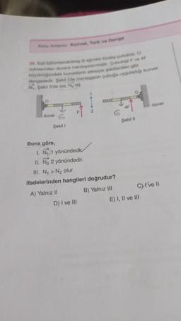 Konu Anlat Kuvvet, Tork ve Denge
26. Egit bölümlendirilmiş Gağ tirdes çubuklar, O
noktasından duvara menteşelenmiştir. Çubuklar F ve 4F
büyüklüğündeki kuvvetlerin etkisiyle şekillerdeki gibi
dengededir. Şekil I'de menteşenin çubuğa uyguladığı kuvvet
N₁. Şekil Il'de ise, N₂'dir.
duvar
Şekil 1
Buna göre,
F
I. N₁ 1 yönündedic
II. N₂ 2 yönündedir.
III. N₁ > N₂ olur.
ifadelerinden hangileri doğrudur?
A) Yalnız II
B) Yalnız III
D) I ve III
Şekil II
duvar
C) I've II
E) I, II ve III