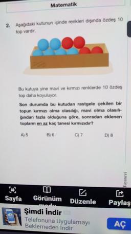2. Aşağıdaki kutunun içinde renkleri dışında özdeş 10
top vardır.
Matematik
Bu kutuya yine mavi ve kırmızı renklerde 10 özdeş
top daha koyuluyor.
Son durumda bu kutudan rastgele çekilen bir
topun kırmızı olma olasılığı, mavi olma olasılı-
ğından fazla olduğuna göre, sonradan eklenen
topların en az kaç tanesi kırmızıdır?
A) 5
Sayfa
B) 6
C) 7
4
Görünüm Düzenle
Şimdi İndir
Telefonuna Uygulamayı
Beklemeden İndir
D) 8
Yayınevi
Paylaş
AÇ