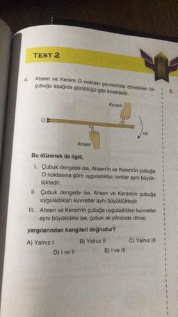 4.
TEST 2
Ahsen ve Kerem O noktası çevresinde dönebilen bir
çubuğu aşağıda görüldüğü gibi itmektedir.
COD
Ahsen
Kerem
Bu düzenek ile ilgili,
1. Çubuk dengede ise, Ahsen'in ve Kerem'in çubuğa
O noktasına göre uyguladıkları torklar aynı büyük-
lüktedir.
A) Yalnız I
II. Çubuk dengede ise, Ahsen ve Kerem'in çubuğa
uyguladıkları kuvvetler aynı büyüklüktedir.
D) I ve II
ok
III. Ahsen ve Kerem'in çubuğa uyguladıkları kuvvetler
aynı büyüklükte ise, çubuk ok yönünde döner.
yargılarından hangileri doğrudur?
B) Yalnız II
E) I ve Ill
C) Yalnız III
1 6.
1
1
1