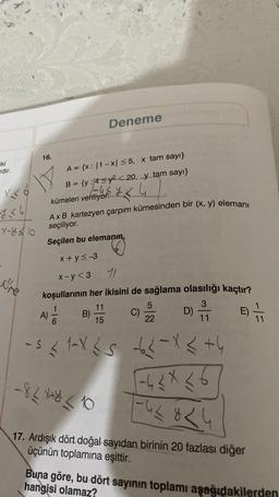 iki
ardır.
X<6
-<4/
Y-810
re
16.
A = {x: |1-x| ≤5, x tam sayı}
B = {y: 4≤y²<20, y tam sayı}
kümeleri veriliyor.
Deneme
Ax B kartezyen çarpım kümesinden bir (x, y) elemanı
seçiliyor.
Seçilen bu elemanın,
x+y≤-3
x-y<3
11
koşullarının her ikisini de sağlama olasılığı kaçtır?
11
3
15
A) = 1/2
6
B)
-824+*310
C)
5
22
D)
11
-s <1-X25 -62-X < +4
-4≤x≤6
-42824
E)
17. Ardışık dört doğal sayıdan birinin 20 fazlası diğer
üçünün toplamına eşittir.
11
Buna göre, bu dört sayının toplamı aşağıdakilerden
hangisi olamaz?