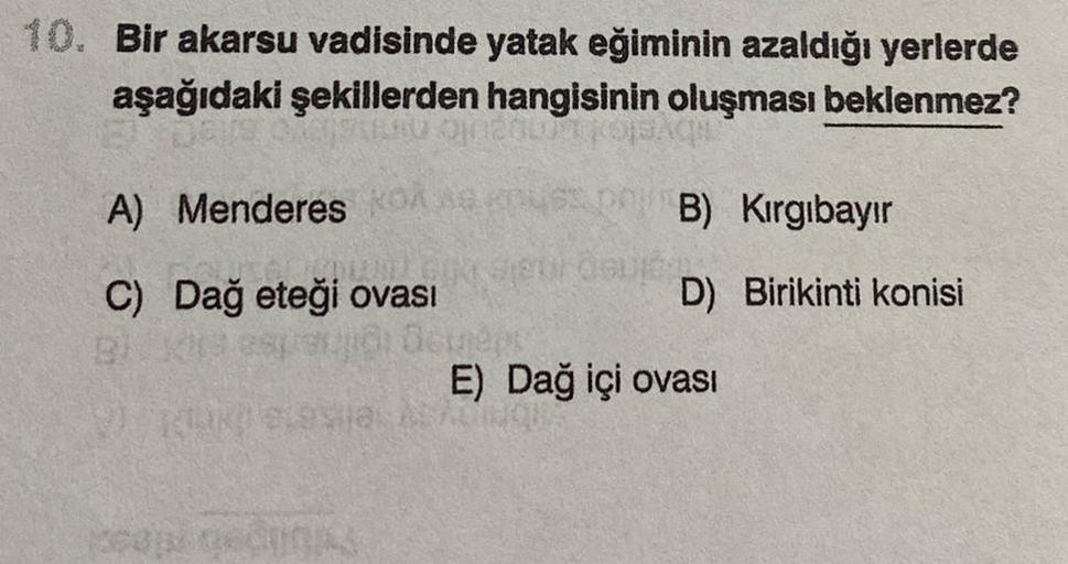 10. Bir akarsu vadisinde yatak eğiminin azaldığı yerlerde
aşağıdaki şekillerden hangisinin oluşması beklenmez?
onun A
A) Menderes KB) Kırgıbayır
C) Dağ eteği ovası
D) Birikinti konisi
cap ed
E) Dağ içi ovası