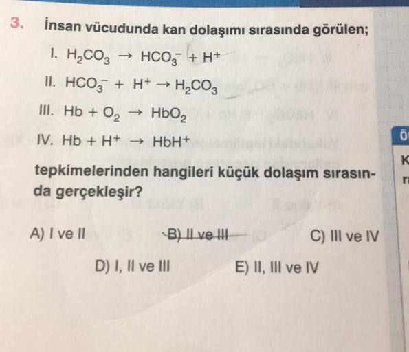 3.
İnsan vücudunda kan dolaşımı sırasında görülen;
I. H₂CO3
→ HCO + H+
II. HCO3 + H+ → H₂CO3
III. Hb + 0₂
HbO₂
IV. Hb + H+
→ HbH+
tepkimelerinden hangileri küçük dolaşım sırasın-
da gerçekleşir?
A) I ve II
B) II ve III
D) I, II ve III
C) III ve IV
E) II, I