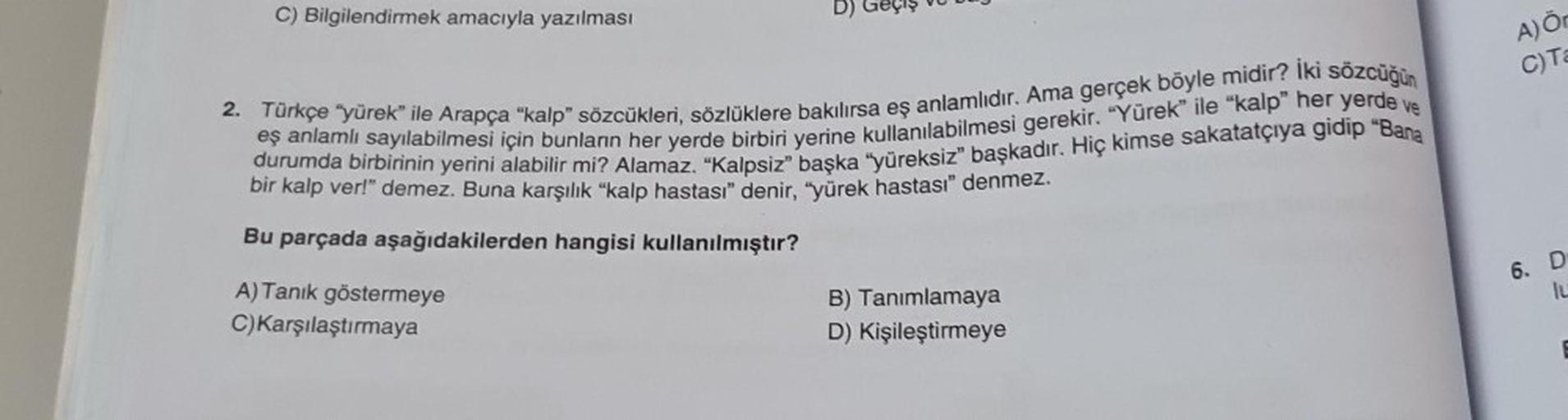 C) Bilgilendirmek amacıyla yazılması
D)
2. Türkçe "yürek" ile Arapça "kalp" sözcükleri, sözlüklere bakılırsa eş anlamlıdır. Ama gerçek böyle midir? İki sözcüğün
eş anlamlı sayılabilmesi için bunların her yerde birbiri yerine kullanılabilmesi gerekir. "Yüre