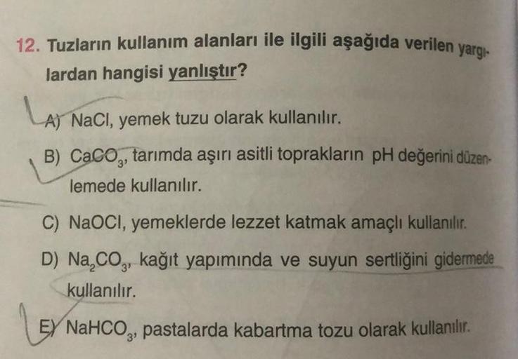 12. Tuzların kullanım alanları ile ilgili aşağıda verilen yargı
lardan hangisi yanlıştır?
LAT
A) NaCl, yemek tuzu olarak kullanılır.
B) CaCO, tarımda aşırı asitli toprakların pH değerini düzen-
lemede kullanılır.
C) NaOCI, yemeklerde lezzet katmak amaçlı k