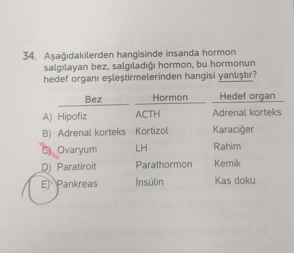 34. Aşağıdakilerden hangisinde insanda hormon
salgılayan bez, salgıladığı hormon, bu hormonun
hedef organı eşleştirmelerinden hangisi yanlıştır?
Bez
A) Hipofiz
B) Adrenal korteks
C) Ovaryum
D) Paratiroit
E Pankreas
Hormon
ACTH
Kortizol
LH
Parathormon
İnsül