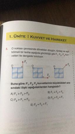 5.
1. ÜNİTE I KUVVET VE HAREKET
O noktası çevresinde dönebilen düzgün, türdeş ve eşit
bölmeli bir levha aşağıda görüldüğü gibi F₁, F₂, F3 kuv-
vetleri ile dengede tutuluyor.
2₁
F₁
H
D
O
A) F₁ > F₂ > F3
C) F₂ > F₁ = F₂
F₂
Buna göre; F₁, F2, F3 kuvvetlerinin büyüklükleri ara-
sındaki ilişki aşağıdakilerden hangisidir?
B) F₁ = F₂ > F3
D) F3 > F₂ = F₁
E) F3 = F₂ = F₁
F₂
3