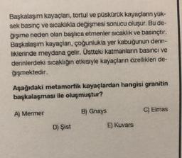 Başkalaşım kayaçları, tortul ve püskürük kayaçlanın yük-
sek basınç ve sıcaklıkla değişmesi sonucu oluşur. Bu de-
ğişime neden olan başlıca etmenler sıcaklık ve basınçtır.
Başkalaşım kayaçlan, çoğunlukla yer kabuğunun derin-
liklerinde meydana gelir. Üstteki katmanların basıncı ve
derinlerdeki sıcaklığın etkisiyle kayaçların özellikleri de-
ğişmektedir.
Aşağıdaki metamorfik kayaçlardan hangisi granitin
başkalaşması ile oluşmuştur?
A) Mermer
D) Şist
B) Gnays
E) Kuvars
C) Elmas