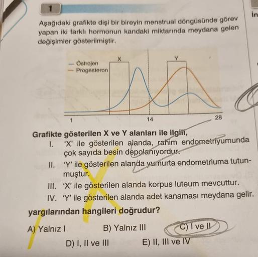 Aşağıdaki grafikte dişi bir bireyin menstrual döngüsünde görev
yapan iki farklı hormonun kandaki miktarında meydana gelen
değişimler gösterilmiştir.
Östrojen
- Progesteron
Grafikte gösterilen X ve Y alanları ile ilgili,
I.
A) Yalnız I
14
'X' ile gösterilen