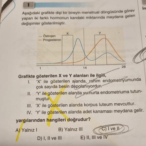 Aşağıdaki grafikte dişi bir bireyin menstrual döngüsünde görev
yapan iki farklı hormonun kandaki miktarında meydana gelen
değişimler gösterilmiştir.
Östrojen
- Progesteron
Grafikte gösterilen X ve Y alanları ile ilgili,
I.
A) Yalnız I
14
'X' ile gösterilen