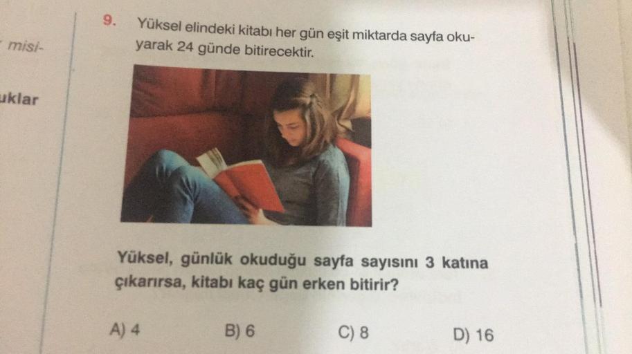 misi-
uklar
9.
Yüksel elindeki kitabı her gün eşit miktarda sayfa oku-
yarak 24 günde bitirecektir.
Yüksel, günlük okuduğu sayfa sayısını 3 katına
çıkarırsa, kitabı kaç gün erken bitirir?
A) 4
B) 6
C) 8
D) 16